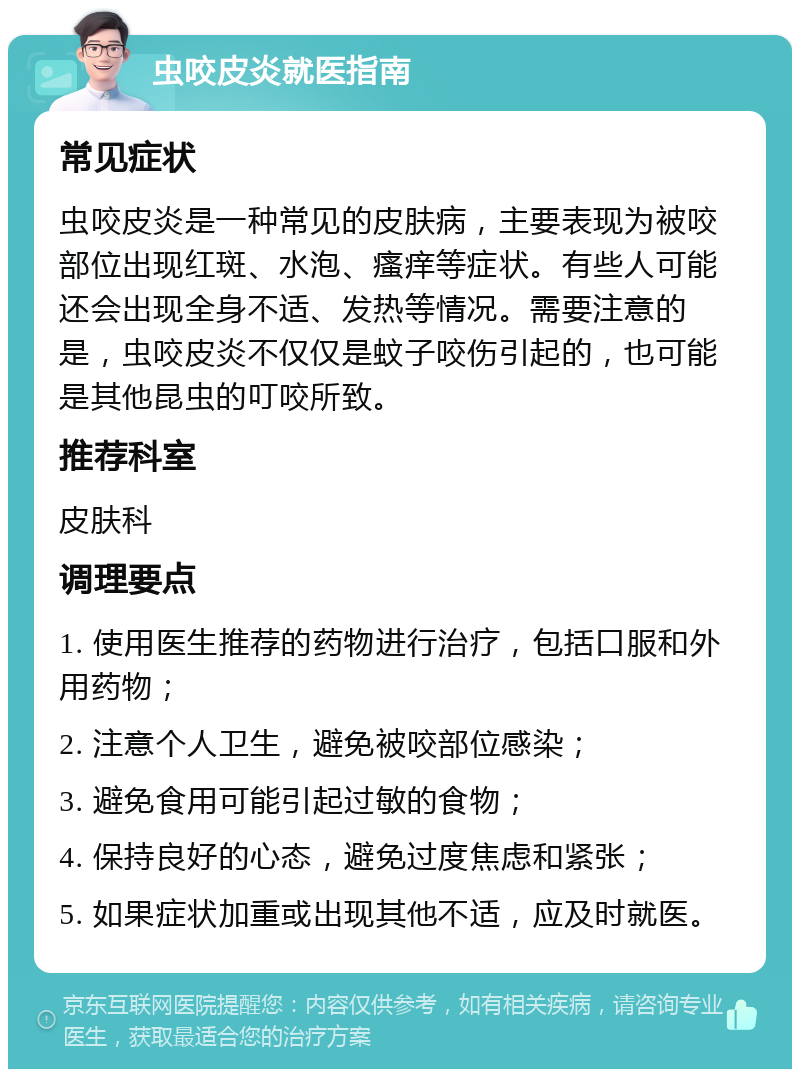 虫咬皮炎就医指南 常见症状 虫咬皮炎是一种常见的皮肤病，主要表现为被咬部位出现红斑、水泡、瘙痒等症状。有些人可能还会出现全身不适、发热等情况。需要注意的是，虫咬皮炎不仅仅是蚊子咬伤引起的，也可能是其他昆虫的叮咬所致。 推荐科室 皮肤科 调理要点 1. 使用医生推荐的药物进行治疗，包括口服和外用药物； 2. 注意个人卫生，避免被咬部位感染； 3. 避免食用可能引起过敏的食物； 4. 保持良好的心态，避免过度焦虑和紧张； 5. 如果症状加重或出现其他不适，应及时就医。