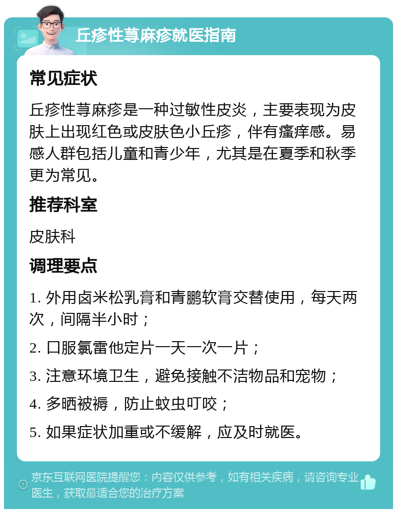 丘疹性荨麻疹就医指南 常见症状 丘疹性荨麻疹是一种过敏性皮炎，主要表现为皮肤上出现红色或皮肤色小丘疹，伴有瘙痒感。易感人群包括儿童和青少年，尤其是在夏季和秋季更为常见。 推荐科室 皮肤科 调理要点 1. 外用卤米松乳膏和青鹏软膏交替使用，每天两次，间隔半小时； 2. 口服氯雷他定片一天一次一片； 3. 注意环境卫生，避免接触不洁物品和宠物； 4. 多晒被褥，防止蚊虫叮咬； 5. 如果症状加重或不缓解，应及时就医。