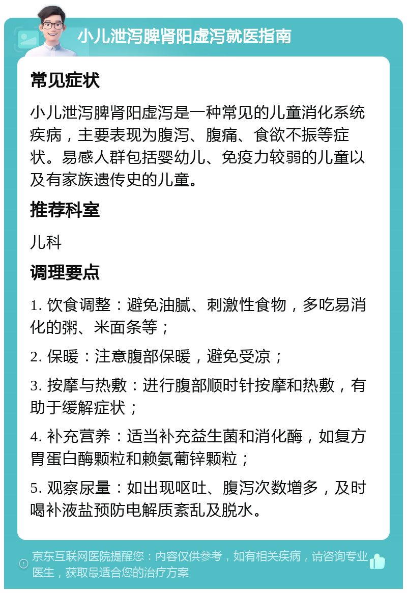 小儿泄泻脾肾阳虚泻就医指南 常见症状 小儿泄泻脾肾阳虚泻是一种常见的儿童消化系统疾病，主要表现为腹泻、腹痛、食欲不振等症状。易感人群包括婴幼儿、免疫力较弱的儿童以及有家族遗传史的儿童。 推荐科室 儿科 调理要点 1. 饮食调整：避免油腻、刺激性食物，多吃易消化的粥、米面条等； 2. 保暖：注意腹部保暖，避免受凉； 3. 按摩与热敷：进行腹部顺时针按摩和热敷，有助于缓解症状； 4. 补充营养：适当补充益生菌和消化酶，如复方胃蛋白酶颗粒和赖氨葡锌颗粒； 5. 观察尿量：如出现呕吐、腹泻次数增多，及时喝补液盐预防电解质紊乱及脱水。