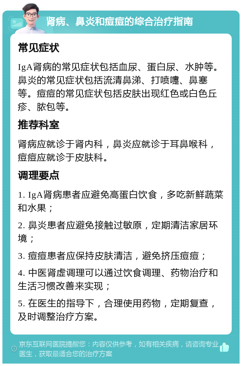 肾病、鼻炎和痘痘的综合治疗指南 常见症状 IgA肾病的常见症状包括血尿、蛋白尿、水肿等。鼻炎的常见症状包括流清鼻涕、打喷嚏、鼻塞等。痘痘的常见症状包括皮肤出现红色或白色丘疹、脓包等。 推荐科室 肾病应就诊于肾内科，鼻炎应就诊于耳鼻喉科，痘痘应就诊于皮肤科。 调理要点 1. IgA肾病患者应避免高蛋白饮食，多吃新鲜蔬菜和水果； 2. 鼻炎患者应避免接触过敏原，定期清洁家居环境； 3. 痘痘患者应保持皮肤清洁，避免挤压痘痘； 4. 中医肾虚调理可以通过饮食调理、药物治疗和生活习惯改善来实现； 5. 在医生的指导下，合理使用药物，定期复查，及时调整治疗方案。