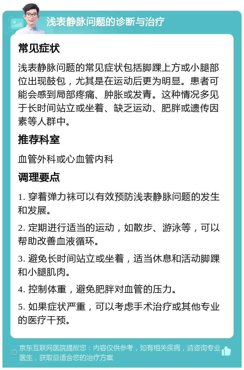 浅表静脉问题的诊断与治疗 常见症状 浅表静脉问题的常见症状包括脚踝上方或小腿部位出现鼓包，尤其是在运动后更为明显。患者可能会感到局部疼痛、肿胀或发青。这种情况多见于长时间站立或坐着、缺乏运动、肥胖或遗传因素等人群中。 推荐科室 血管外科或心血管内科 调理要点 1. 穿着弹力袜可以有效预防浅表静脉问题的发生和发展。 2. 定期进行适当的运动，如散步、游泳等，可以帮助改善血液循环。 3. 避免长时间站立或坐着，适当休息和活动脚踝和小腿肌肉。 4. 控制体重，避免肥胖对血管的压力。 5. 如果症状严重，可以考虑手术治疗或其他专业的医疗干预。