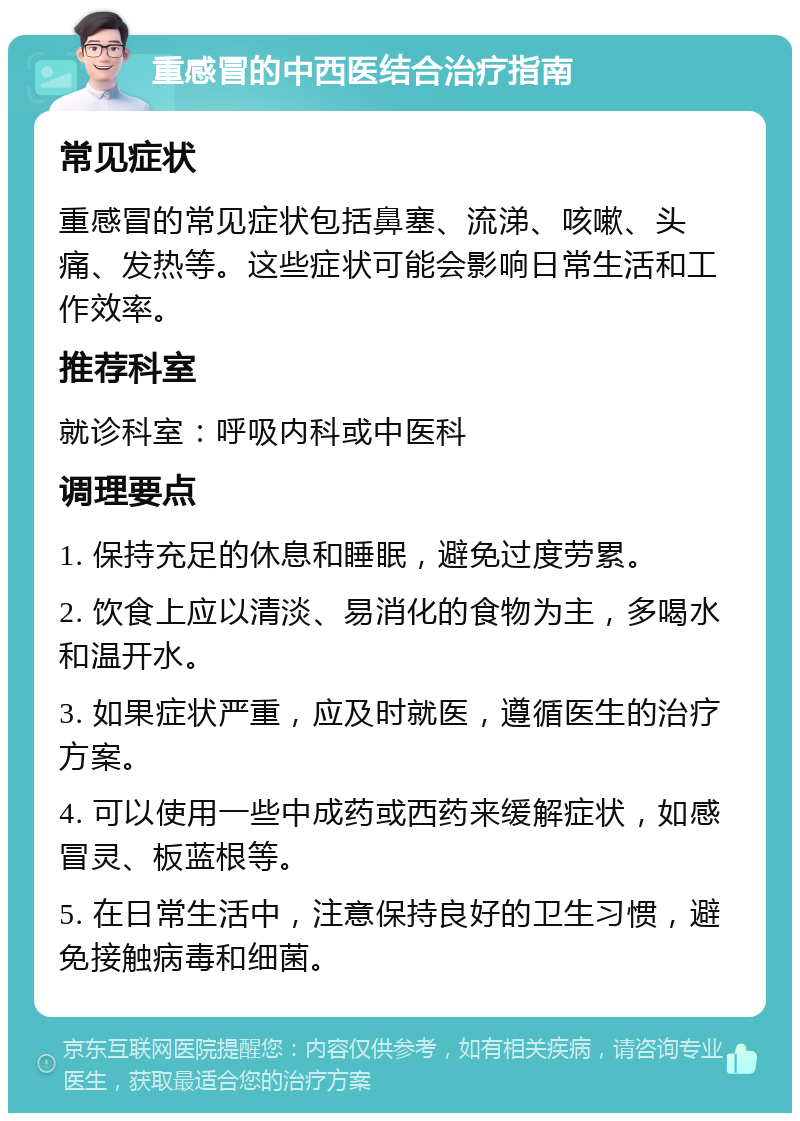 重感冒的中西医结合治疗指南 常见症状 重感冒的常见症状包括鼻塞、流涕、咳嗽、头痛、发热等。这些症状可能会影响日常生活和工作效率。 推荐科室 就诊科室：呼吸内科或中医科 调理要点 1. 保持充足的休息和睡眠，避免过度劳累。 2. 饮食上应以清淡、易消化的食物为主，多喝水和温开水。 3. 如果症状严重，应及时就医，遵循医生的治疗方案。 4. 可以使用一些中成药或西药来缓解症状，如感冒灵、板蓝根等。 5. 在日常生活中，注意保持良好的卫生习惯，避免接触病毒和细菌。