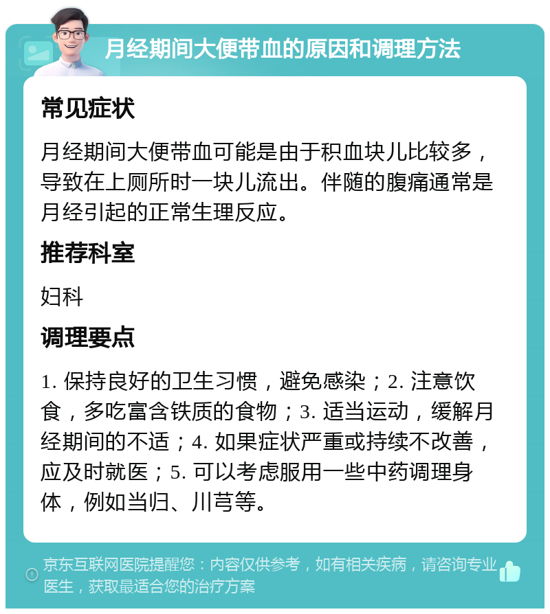 月经期间大便带血的原因和调理方法 常见症状 月经期间大便带血可能是由于积血块儿比较多，导致在上厕所时一块儿流出。伴随的腹痛通常是月经引起的正常生理反应。 推荐科室 妇科 调理要点 1. 保持良好的卫生习惯，避免感染；2. 注意饮食，多吃富含铁质的食物；3. 适当运动，缓解月经期间的不适；4. 如果症状严重或持续不改善，应及时就医；5. 可以考虑服用一些中药调理身体，例如当归、川芎等。