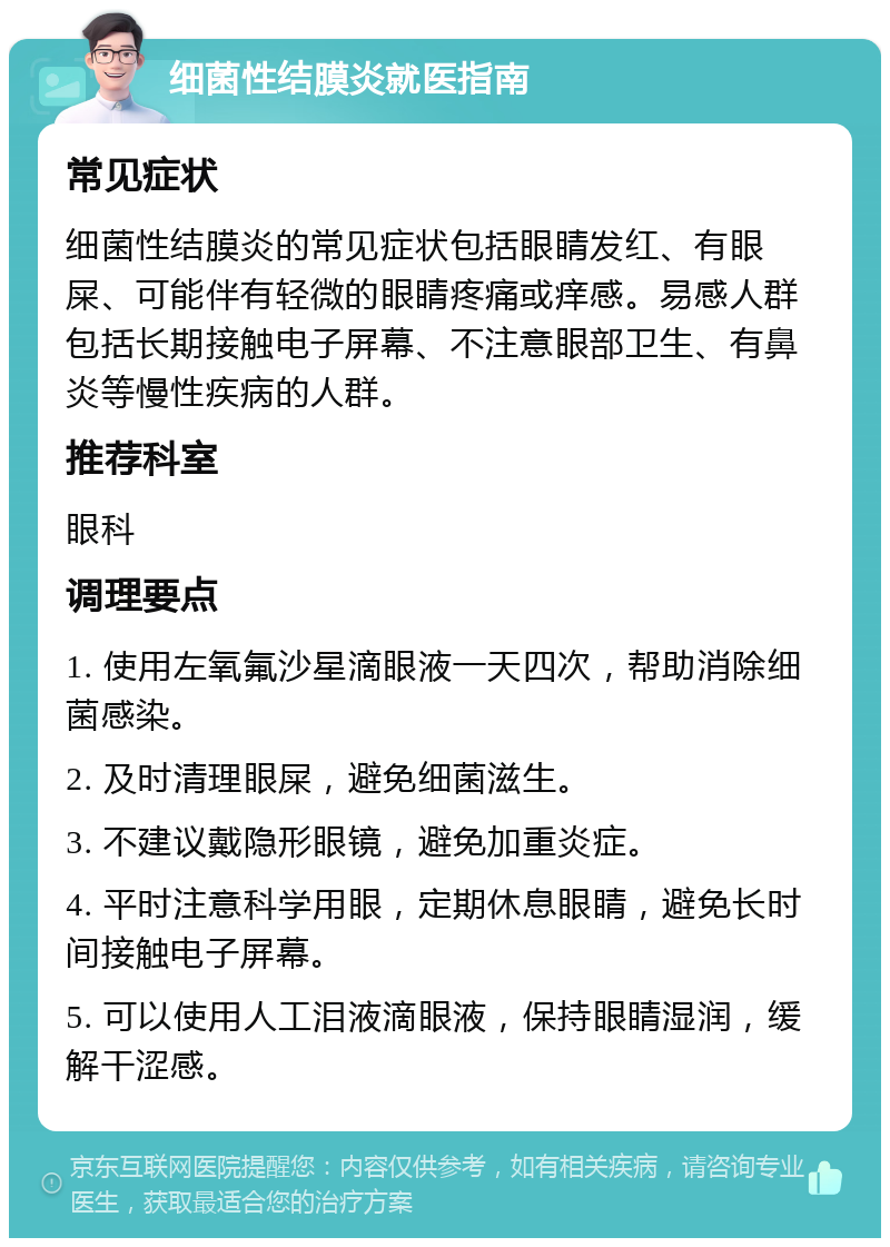 细菌性结膜炎就医指南 常见症状 细菌性结膜炎的常见症状包括眼睛发红、有眼屎、可能伴有轻微的眼睛疼痛或痒感。易感人群包括长期接触电子屏幕、不注意眼部卫生、有鼻炎等慢性疾病的人群。 推荐科室 眼科 调理要点 1. 使用左氧氟沙星滴眼液一天四次，帮助消除细菌感染。 2. 及时清理眼屎，避免细菌滋生。 3. 不建议戴隐形眼镜，避免加重炎症。 4. 平时注意科学用眼，定期休息眼睛，避免长时间接触电子屏幕。 5. 可以使用人工泪液滴眼液，保持眼睛湿润，缓解干涩感。