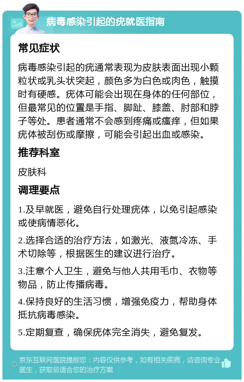 病毒感染引起的疣就医指南 常见症状 病毒感染引起的疣通常表现为皮肤表面出现小颗粒状或乳头状突起，颜色多为白色或肉色，触摸时有硬感。疣体可能会出现在身体的任何部位，但最常见的位置是手指、脚趾、膝盖、肘部和脖子等处。患者通常不会感到疼痛或瘙痒，但如果疣体被刮伤或摩擦，可能会引起出血或感染。 推荐科室 皮肤科 调理要点 1.及早就医，避免自行处理疣体，以免引起感染或使病情恶化。 2.选择合适的治疗方法，如激光、液氮冷冻、手术切除等，根据医生的建议进行治疗。 3.注意个人卫生，避免与他人共用毛巾、衣物等物品，防止传播病毒。 4.保持良好的生活习惯，增强免疫力，帮助身体抵抗病毒感染。 5.定期复查，确保疣体完全消失，避免复发。