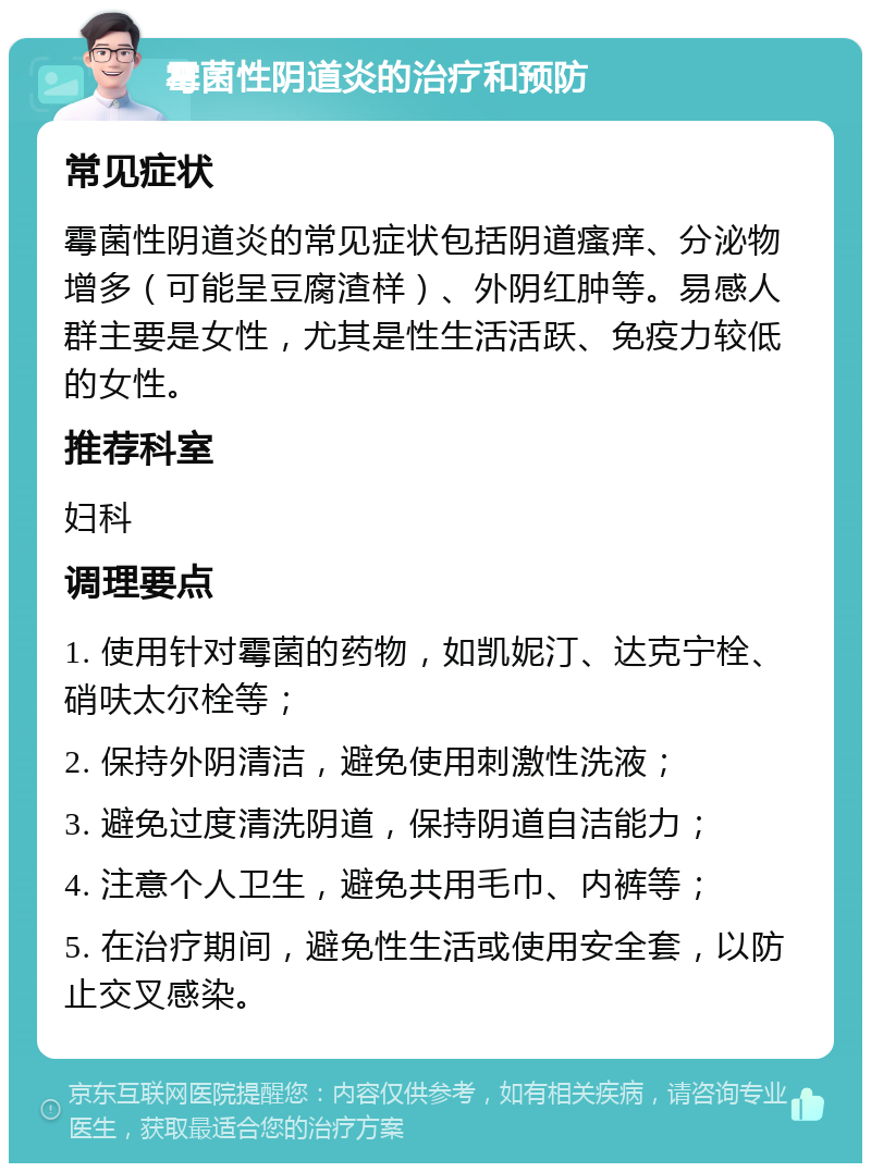 霉菌性阴道炎的治疗和预防 常见症状 霉菌性阴道炎的常见症状包括阴道瘙痒、分泌物增多（可能呈豆腐渣样）、外阴红肿等。易感人群主要是女性，尤其是性生活活跃、免疫力较低的女性。 推荐科室 妇科 调理要点 1. 使用针对霉菌的药物，如凯妮汀、达克宁栓、硝呋太尔栓等； 2. 保持外阴清洁，避免使用刺激性洗液； 3. 避免过度清洗阴道，保持阴道自洁能力； 4. 注意个人卫生，避免共用毛巾、内裤等； 5. 在治疗期间，避免性生活或使用安全套，以防止交叉感染。