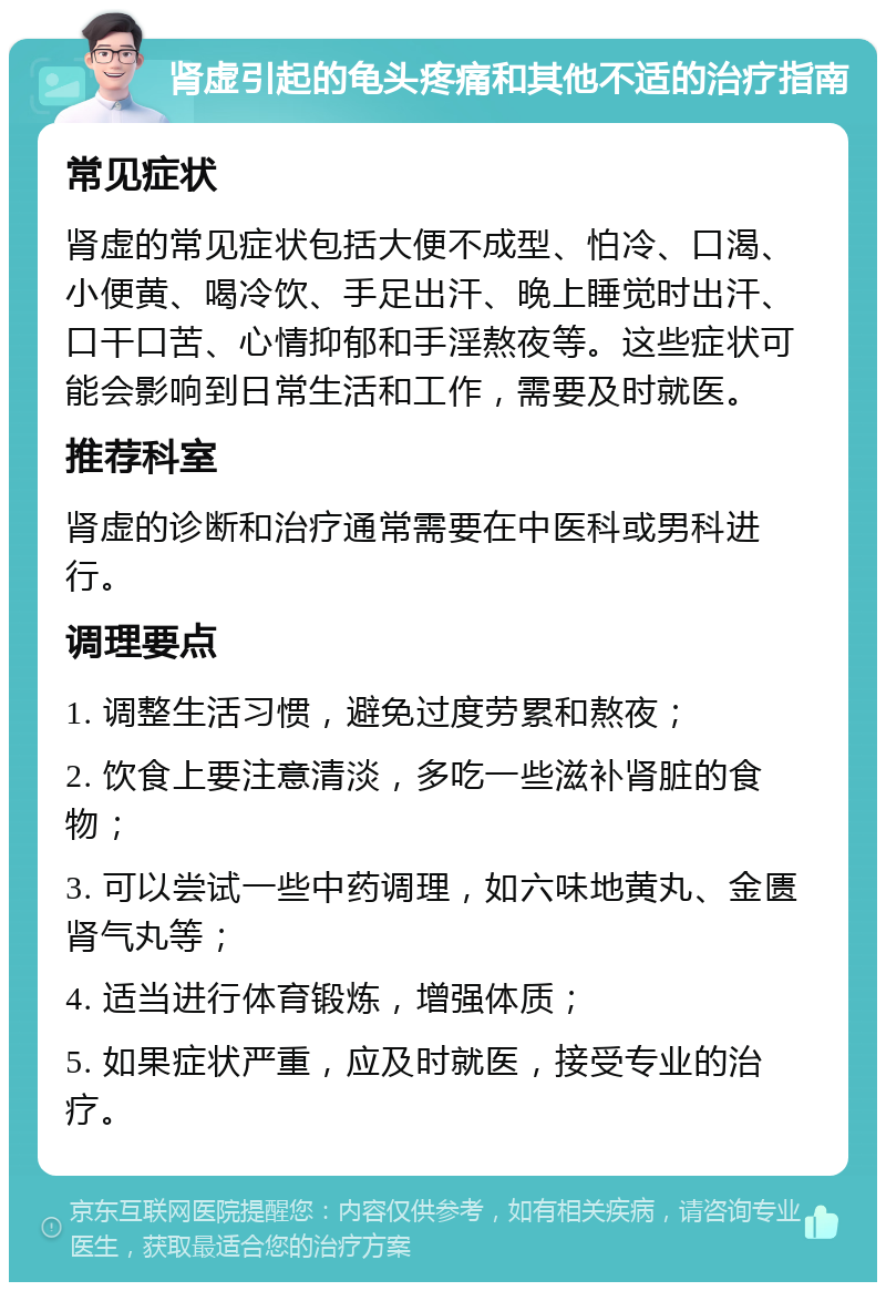 肾虚引起的龟头疼痛和其他不适的治疗指南 常见症状 肾虚的常见症状包括大便不成型、怕冷、口渴、小便黄、喝冷饮、手足出汗、晚上睡觉时出汗、口干口苦、心情抑郁和手淫熬夜等。这些症状可能会影响到日常生活和工作，需要及时就医。 推荐科室 肾虚的诊断和治疗通常需要在中医科或男科进行。 调理要点 1. 调整生活习惯，避免过度劳累和熬夜； 2. 饮食上要注意清淡，多吃一些滋补肾脏的食物； 3. 可以尝试一些中药调理，如六味地黄丸、金匮肾气丸等； 4. 适当进行体育锻炼，增强体质； 5. 如果症状严重，应及时就医，接受专业的治疗。