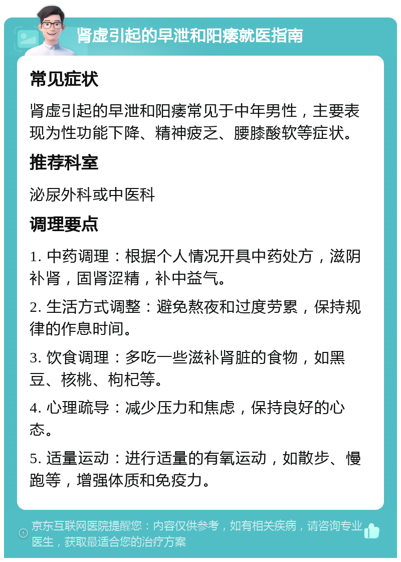 肾虚引起的早泄和阳痿就医指南 常见症状 肾虚引起的早泄和阳痿常见于中年男性，主要表现为性功能下降、精神疲乏、腰膝酸软等症状。 推荐科室 泌尿外科或中医科 调理要点 1. 中药调理：根据个人情况开具中药处方，滋阴补肾，固肾涩精，补中益气。 2. 生活方式调整：避免熬夜和过度劳累，保持规律的作息时间。 3. 饮食调理：多吃一些滋补肾脏的食物，如黑豆、核桃、枸杞等。 4. 心理疏导：减少压力和焦虑，保持良好的心态。 5. 适量运动：进行适量的有氧运动，如散步、慢跑等，增强体质和免疫力。