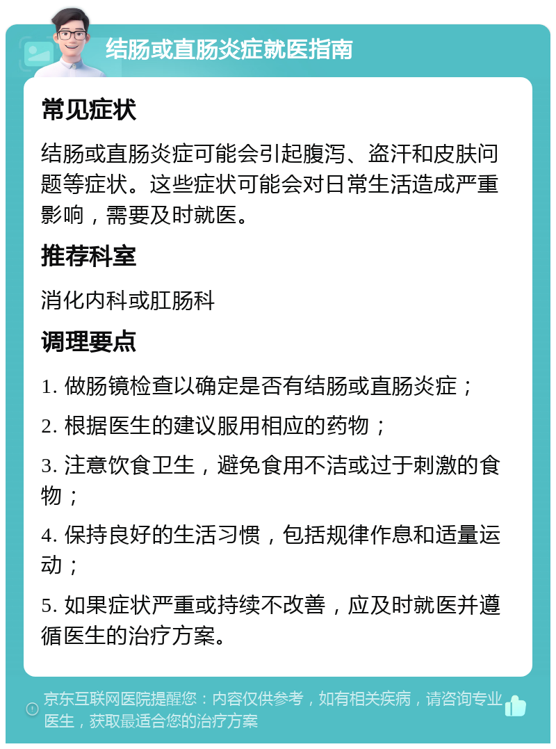 结肠或直肠炎症就医指南 常见症状 结肠或直肠炎症可能会引起腹泻、盗汗和皮肤问题等症状。这些症状可能会对日常生活造成严重影响，需要及时就医。 推荐科室 消化内科或肛肠科 调理要点 1. 做肠镜检查以确定是否有结肠或直肠炎症； 2. 根据医生的建议服用相应的药物； 3. 注意饮食卫生，避免食用不洁或过于刺激的食物； 4. 保持良好的生活习惯，包括规律作息和适量运动； 5. 如果症状严重或持续不改善，应及时就医并遵循医生的治疗方案。