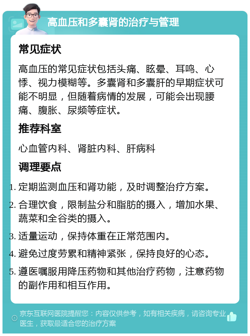 高血压和多囊肾的治疗与管理 常见症状 高血压的常见症状包括头痛、眩晕、耳鸣、心悸、视力模糊等。多囊肾和多囊肝的早期症状可能不明显，但随着病情的发展，可能会出现腰痛、腹胀、尿频等症状。 推荐科室 心血管内科、肾脏内科、肝病科 调理要点 定期监测血压和肾功能，及时调整治疗方案。 合理饮食，限制盐分和脂肪的摄入，增加水果、蔬菜和全谷类的摄入。 适量运动，保持体重在正常范围内。 避免过度劳累和精神紧张，保持良好的心态。 遵医嘱服用降压药物和其他治疗药物，注意药物的副作用和相互作用。