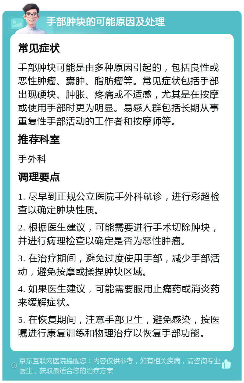 手部肿块的可能原因及处理 常见症状 手部肿块可能是由多种原因引起的，包括良性或恶性肿瘤、囊肿、脂肪瘤等。常见症状包括手部出现硬块、肿胀、疼痛或不适感，尤其是在按摩或使用手部时更为明显。易感人群包括长期从事重复性手部活动的工作者和按摩师等。 推荐科室 手外科 调理要点 1. 尽早到正规公立医院手外科就诊，进行彩超检查以确定肿块性质。 2. 根据医生建议，可能需要进行手术切除肿块，并进行病理检查以确定是否为恶性肿瘤。 3. 在治疗期间，避免过度使用手部，减少手部活动，避免按摩或揉捏肿块区域。 4. 如果医生建议，可能需要服用止痛药或消炎药来缓解症状。 5. 在恢复期间，注意手部卫生，避免感染，按医嘱进行康复训练和物理治疗以恢复手部功能。