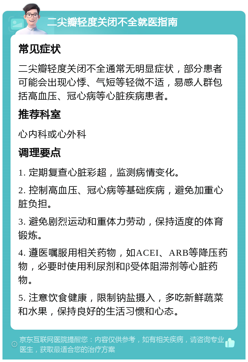 二尖瓣轻度关闭不全就医指南 常见症状 二尖瓣轻度关闭不全通常无明显症状，部分患者可能会出现心悸、气短等轻微不适，易感人群包括高血压、冠心病等心脏疾病患者。 推荐科室 心内科或心外科 调理要点 1. 定期复查心脏彩超，监测病情变化。 2. 控制高血压、冠心病等基础疾病，避免加重心脏负担。 3. 避免剧烈运动和重体力劳动，保持适度的体育锻炼。 4. 遵医嘱服用相关药物，如ACEI、ARB等降压药物，必要时使用利尿剂和β受体阻滞剂等心脏药物。 5. 注意饮食健康，限制钠盐摄入，多吃新鲜蔬菜和水果，保持良好的生活习惯和心态。