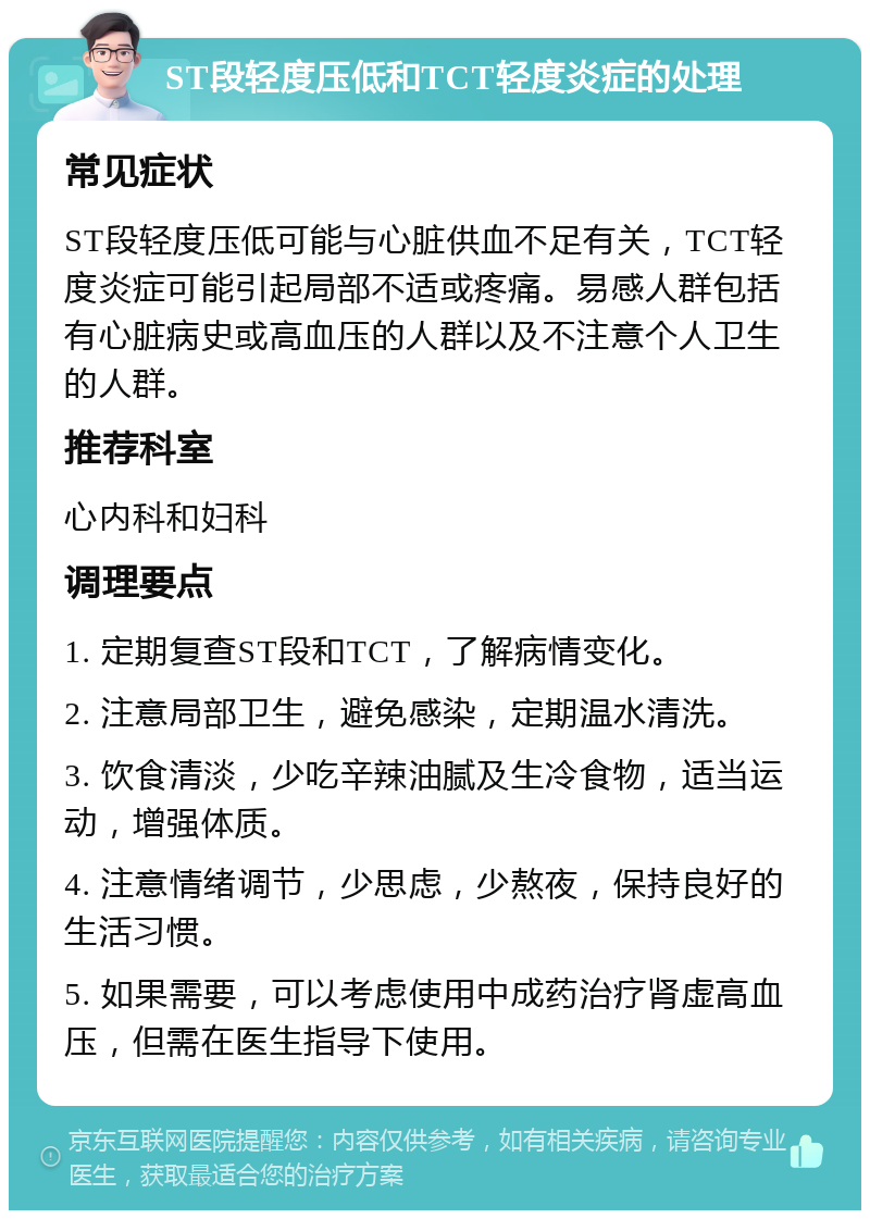 ST段轻度压低和TCT轻度炎症的处理 常见症状 ST段轻度压低可能与心脏供血不足有关，TCT轻度炎症可能引起局部不适或疼痛。易感人群包括有心脏病史或高血压的人群以及不注意个人卫生的人群。 推荐科室 心内科和妇科 调理要点 1. 定期复查ST段和TCT，了解病情变化。 2. 注意局部卫生，避免感染，定期温水清洗。 3. 饮食清淡，少吃辛辣油腻及生冷食物，适当运动，增强体质。 4. 注意情绪调节，少思虑，少熬夜，保持良好的生活习惯。 5. 如果需要，可以考虑使用中成药治疗肾虚高血压，但需在医生指导下使用。