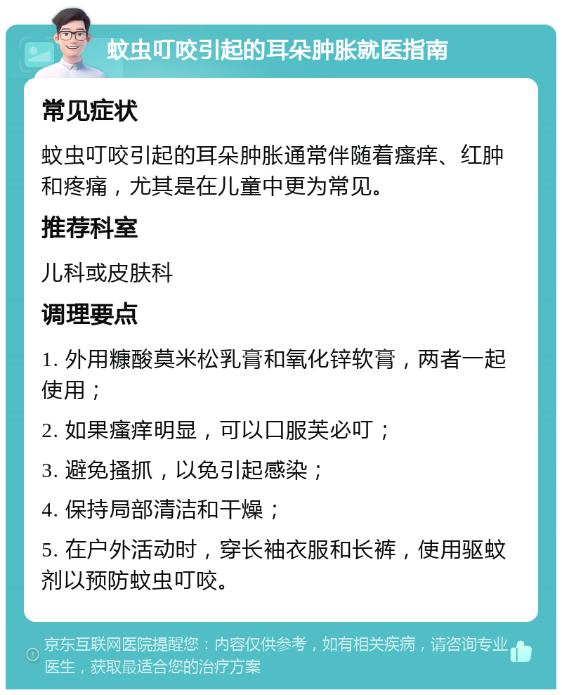 蚊虫叮咬引起的耳朵肿胀就医指南 常见症状 蚊虫叮咬引起的耳朵肿胀通常伴随着瘙痒、红肿和疼痛，尤其是在儿童中更为常见。 推荐科室 儿科或皮肤科 调理要点 1. 外用糠酸莫米松乳膏和氧化锌软膏，两者一起使用； 2. 如果瘙痒明显，可以口服芙必叮； 3. 避免搔抓，以免引起感染； 4. 保持局部清洁和干燥； 5. 在户外活动时，穿长袖衣服和长裤，使用驱蚊剂以预防蚊虫叮咬。