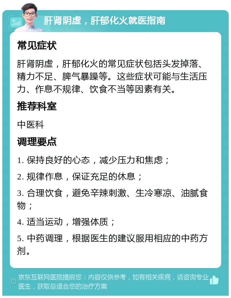 肝肾阴虚，肝郁化火就医指南 常见症状 肝肾阴虚，肝郁化火的常见症状包括头发掉落、精力不足、脾气暴躁等。这些症状可能与生活压力、作息不规律、饮食不当等因素有关。 推荐科室 中医科 调理要点 1. 保持良好的心态，减少压力和焦虑； 2. 规律作息，保证充足的休息； 3. 合理饮食，避免辛辣刺激、生冷寒凉、油腻食物； 4. 适当运动，增强体质； 5. 中药调理，根据医生的建议服用相应的中药方剂。