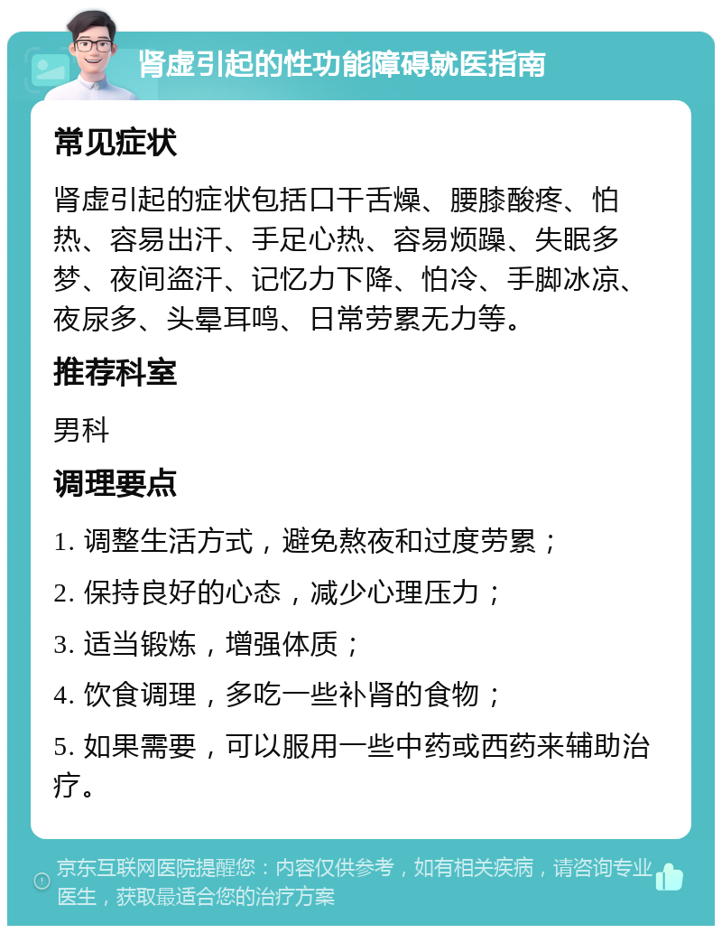 肾虚引起的性功能障碍就医指南 常见症状 肾虚引起的症状包括口干舌燥、腰膝酸疼、怕热、容易出汗、手足心热、容易烦躁、失眠多梦、夜间盗汗、记忆力下降、怕冷、手脚冰凉、夜尿多、头晕耳鸣、日常劳累无力等。 推荐科室 男科 调理要点 1. 调整生活方式，避免熬夜和过度劳累； 2. 保持良好的心态，减少心理压力； 3. 适当锻炼，增强体质； 4. 饮食调理，多吃一些补肾的食物； 5. 如果需要，可以服用一些中药或西药来辅助治疗。