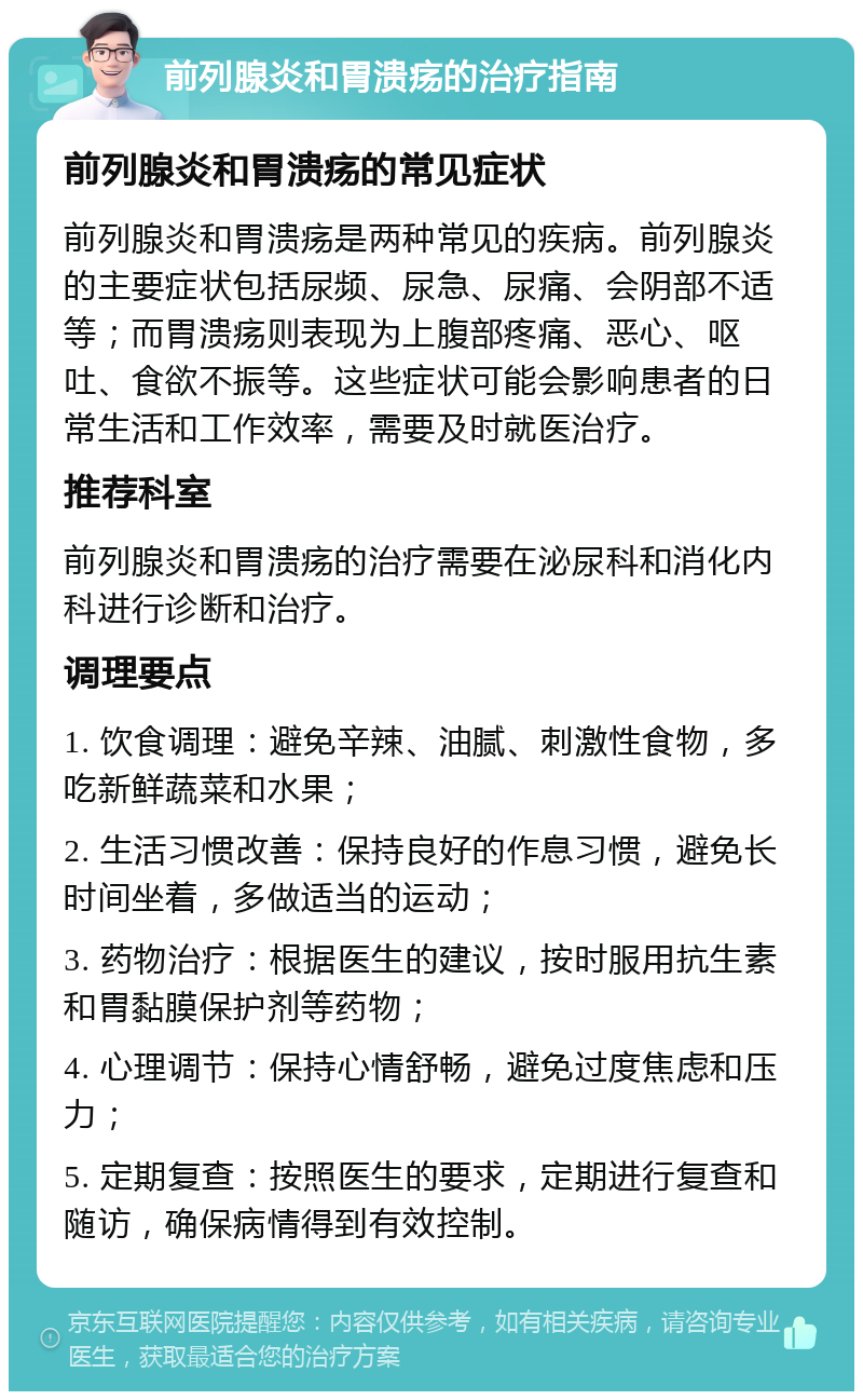 前列腺炎和胃溃疡的治疗指南 前列腺炎和胃溃疡的常见症状 前列腺炎和胃溃疡是两种常见的疾病。前列腺炎的主要症状包括尿频、尿急、尿痛、会阴部不适等；而胃溃疡则表现为上腹部疼痛、恶心、呕吐、食欲不振等。这些症状可能会影响患者的日常生活和工作效率，需要及时就医治疗。 推荐科室 前列腺炎和胃溃疡的治疗需要在泌尿科和消化内科进行诊断和治疗。 调理要点 1. 饮食调理：避免辛辣、油腻、刺激性食物，多吃新鲜蔬菜和水果； 2. 生活习惯改善：保持良好的作息习惯，避免长时间坐着，多做适当的运动； 3. 药物治疗：根据医生的建议，按时服用抗生素和胃黏膜保护剂等药物； 4. 心理调节：保持心情舒畅，避免过度焦虑和压力； 5. 定期复查：按照医生的要求，定期进行复查和随访，确保病情得到有效控制。