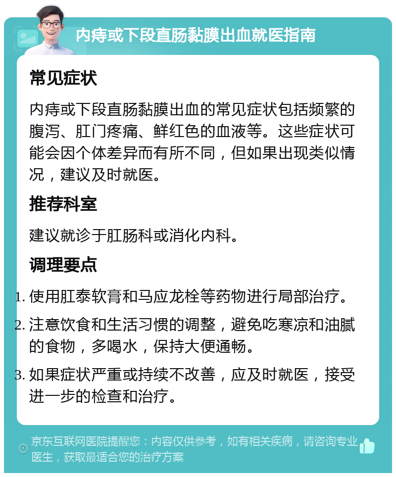 内痔或下段直肠黏膜出血就医指南 常见症状 内痔或下段直肠黏膜出血的常见症状包括频繁的腹泻、肛门疼痛、鲜红色的血液等。这些症状可能会因个体差异而有所不同，但如果出现类似情况，建议及时就医。 推荐科室 建议就诊于肛肠科或消化内科。 调理要点 使用肛泰软膏和马应龙栓等药物进行局部治疗。 注意饮食和生活习惯的调整，避免吃寒凉和油腻的食物，多喝水，保持大便通畅。 如果症状严重或持续不改善，应及时就医，接受进一步的检查和治疗。