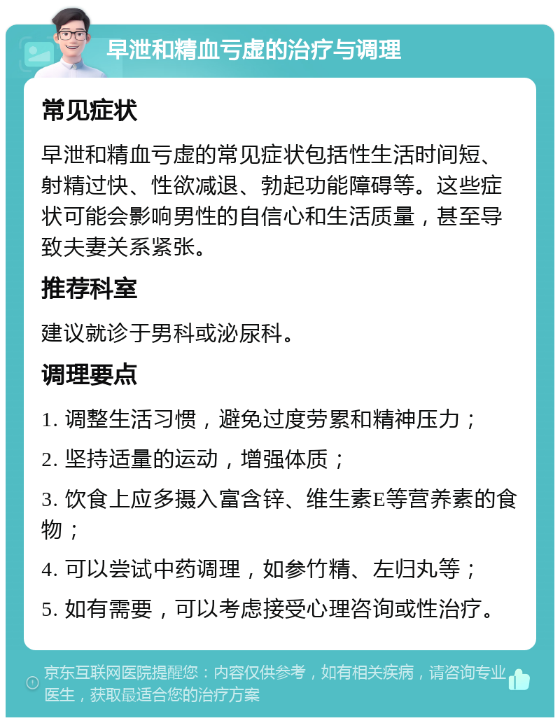 早泄和精血亏虚的治疗与调理 常见症状 早泄和精血亏虚的常见症状包括性生活时间短、射精过快、性欲减退、勃起功能障碍等。这些症状可能会影响男性的自信心和生活质量，甚至导致夫妻关系紧张。 推荐科室 建议就诊于男科或泌尿科。 调理要点 1. 调整生活习惯，避免过度劳累和精神压力； 2. 坚持适量的运动，增强体质； 3. 饮食上应多摄入富含锌、维生素E等营养素的食物； 4. 可以尝试中药调理，如参竹精、左归丸等； 5. 如有需要，可以考虑接受心理咨询或性治疗。