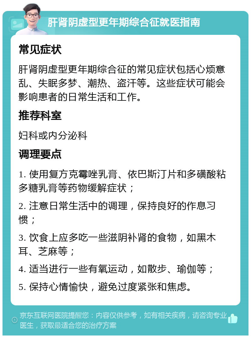 肝肾阴虚型更年期综合征就医指南 常见症状 肝肾阴虚型更年期综合征的常见症状包括心烦意乱、失眠多梦、潮热、盗汗等。这些症状可能会影响患者的日常生活和工作。 推荐科室 妇科或内分泌科 调理要点 1. 使用复方克霉唑乳膏、依巴斯汀片和多磺酸粘多糖乳膏等药物缓解症状； 2. 注意日常生活中的调理，保持良好的作息习惯； 3. 饮食上应多吃一些滋阴补肾的食物，如黑木耳、芝麻等； 4. 适当进行一些有氧运动，如散步、瑜伽等； 5. 保持心情愉快，避免过度紧张和焦虑。