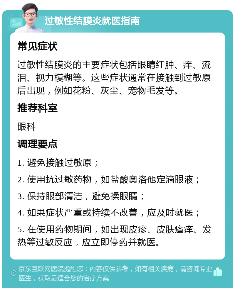 过敏性结膜炎就医指南 常见症状 过敏性结膜炎的主要症状包括眼睛红肿、痒、流泪、视力模糊等。这些症状通常在接触到过敏原后出现，例如花粉、灰尘、宠物毛发等。 推荐科室 眼科 调理要点 1. 避免接触过敏原； 2. 使用抗过敏药物，如盐酸奥洛他定滴眼液； 3. 保持眼部清洁，避免揉眼睛； 4. 如果症状严重或持续不改善，应及时就医； 5. 在使用药物期间，如出现皮疹、皮肤瘙痒、发热等过敏反应，应立即停药并就医。