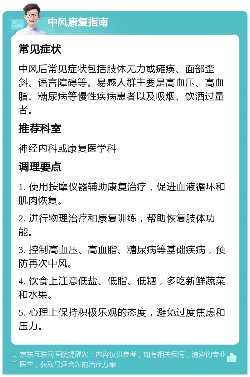 中风康复指南 常见症状 中风后常见症状包括肢体无力或瘫痪、面部歪斜、语言障碍等。易感人群主要是高血压、高血脂、糖尿病等慢性疾病患者以及吸烟、饮酒过量者。 推荐科室 神经内科或康复医学科 调理要点 1. 使用按摩仪器辅助康复治疗，促进血液循环和肌肉恢复。 2. 进行物理治疗和康复训练，帮助恢复肢体功能。 3. 控制高血压、高血脂、糖尿病等基础疾病，预防再次中风。 4. 饮食上注意低盐、低脂、低糖，多吃新鲜蔬菜和水果。 5. 心理上保持积极乐观的态度，避免过度焦虑和压力。