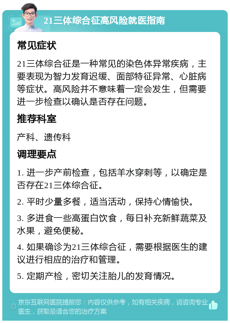 21三体综合征高风险就医指南 常见症状 21三体综合征是一种常见的染色体异常疾病，主要表现为智力发育迟缓、面部特征异常、心脏病等症状。高风险并不意味着一定会发生，但需要进一步检查以确认是否存在问题。 推荐科室 产科、遗传科 调理要点 1. 进一步产前检查，包括羊水穿刺等，以确定是否存在21三体综合征。 2. 平时少量多餐，适当活动，保持心情愉快。 3. 多进食一些高蛋白饮食，每日补充新鲜蔬菜及水果，避免便秘。 4. 如果确诊为21三体综合征，需要根据医生的建议进行相应的治疗和管理。 5. 定期产检，密切关注胎儿的发育情况。