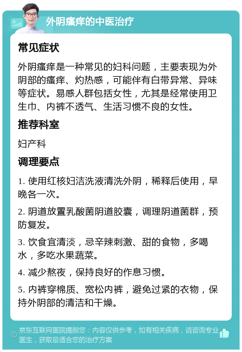 外阴瘙痒的中医治疗 常见症状 外阴瘙痒是一种常见的妇科问题，主要表现为外阴部的瘙痒、灼热感，可能伴有白带异常、异味等症状。易感人群包括女性，尤其是经常使用卫生巾、内裤不透气、生活习惯不良的女性。 推荐科室 妇产科 调理要点 1. 使用红核妇洁洗液清洗外阴，稀释后使用，早晚各一次。 2. 阴道放置乳酸菌阴道胶囊，调理阴道菌群，预防复发。 3. 饮食宜清淡，忌辛辣刺激、甜的食物，多喝水，多吃水果蔬菜。 4. 减少熬夜，保持良好的作息习惯。 5. 内裤穿棉质、宽松内裤，避免过紧的衣物，保持外阴部的清洁和干燥。