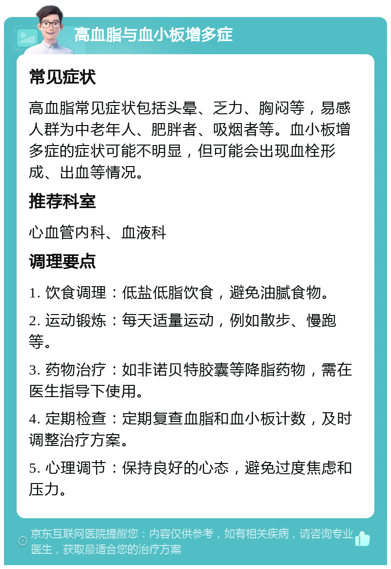 高血脂与血小板增多症 常见症状 高血脂常见症状包括头晕、乏力、胸闷等，易感人群为中老年人、肥胖者、吸烟者等。血小板增多症的症状可能不明显，但可能会出现血栓形成、出血等情况。 推荐科室 心血管内科、血液科 调理要点 1. 饮食调理：低盐低脂饮食，避免油腻食物。 2. 运动锻炼：每天适量运动，例如散步、慢跑等。 3. 药物治疗：如非诺贝特胶囊等降脂药物，需在医生指导下使用。 4. 定期检查：定期复查血脂和血小板计数，及时调整治疗方案。 5. 心理调节：保持良好的心态，避免过度焦虑和压力。