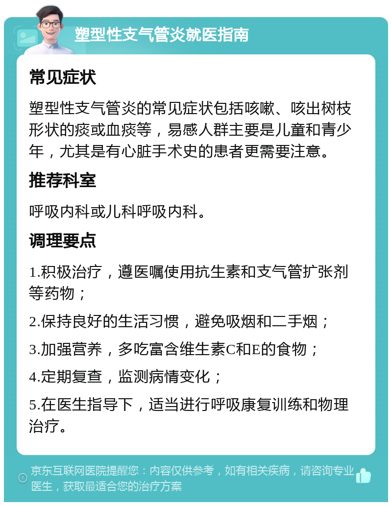 塑型性支气管炎就医指南 常见症状 塑型性支气管炎的常见症状包括咳嗽、咳出树枝形状的痰或血痰等，易感人群主要是儿童和青少年，尤其是有心脏手术史的患者更需要注意。 推荐科室 呼吸内科或儿科呼吸内科。 调理要点 1.积极治疗，遵医嘱使用抗生素和支气管扩张剂等药物； 2.保持良好的生活习惯，避免吸烟和二手烟； 3.加强营养，多吃富含维生素C和E的食物； 4.定期复查，监测病情变化； 5.在医生指导下，适当进行呼吸康复训练和物理治疗。