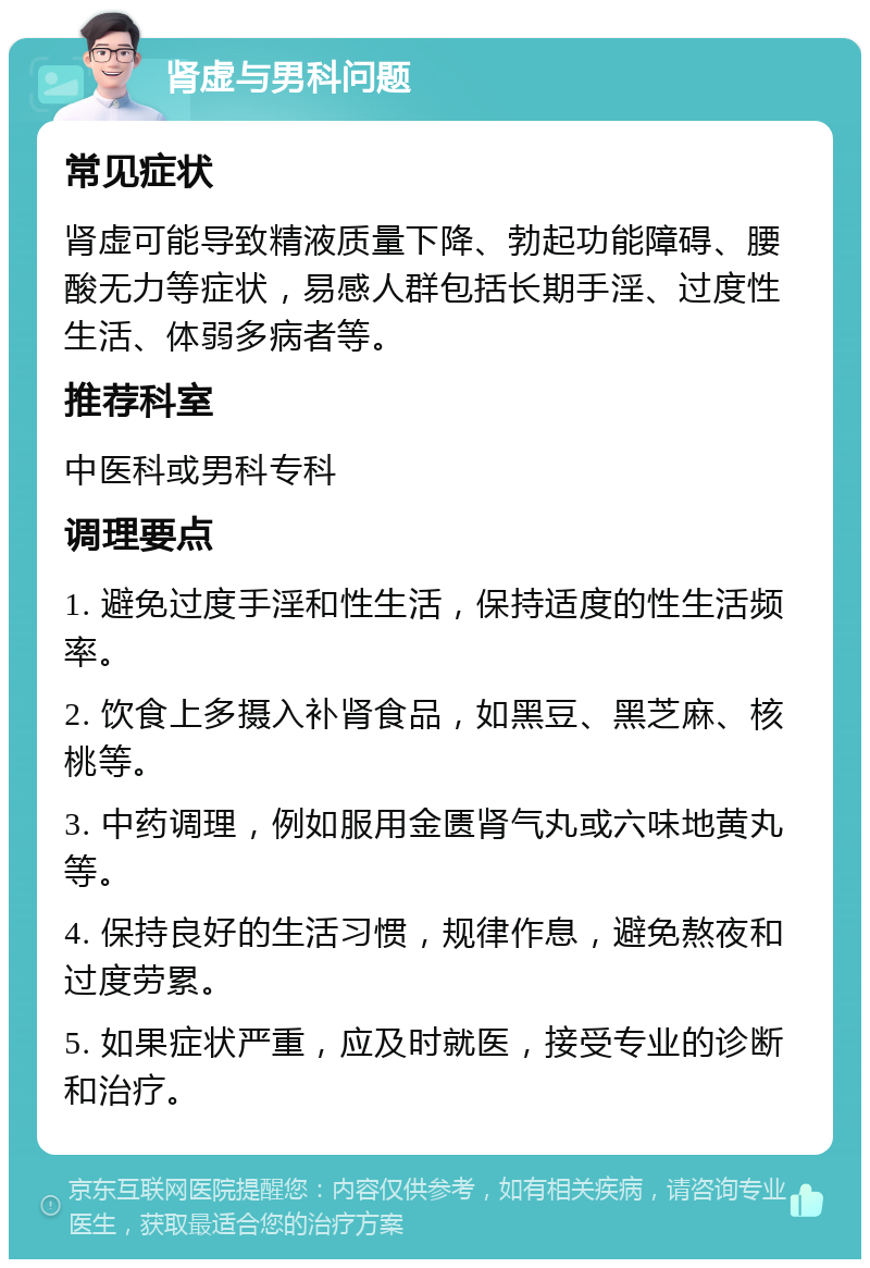 肾虚与男科问题 常见症状 肾虚可能导致精液质量下降、勃起功能障碍、腰酸无力等症状，易感人群包括长期手淫、过度性生活、体弱多病者等。 推荐科室 中医科或男科专科 调理要点 1. 避免过度手淫和性生活，保持适度的性生活频率。 2. 饮食上多摄入补肾食品，如黑豆、黑芝麻、核桃等。 3. 中药调理，例如服用金匮肾气丸或六味地黄丸等。 4. 保持良好的生活习惯，规律作息，避免熬夜和过度劳累。 5. 如果症状严重，应及时就医，接受专业的诊断和治疗。