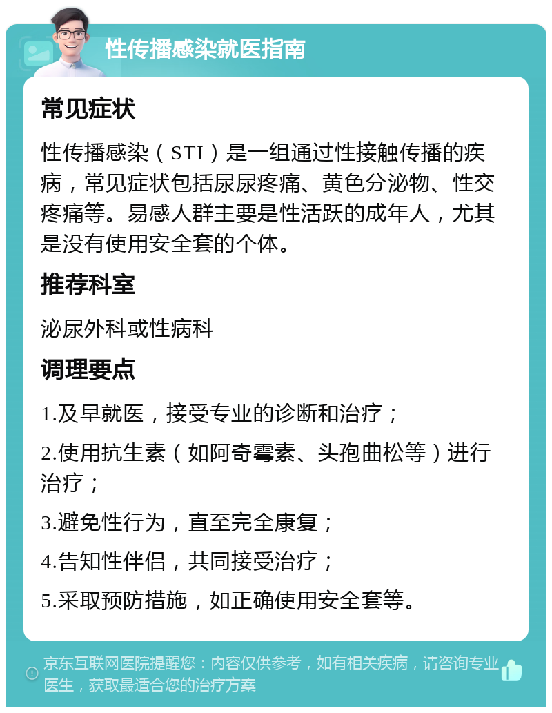 性传播感染就医指南 常见症状 性传播感染（STI）是一组通过性接触传播的疾病，常见症状包括尿尿疼痛、黄色分泌物、性交疼痛等。易感人群主要是性活跃的成年人，尤其是没有使用安全套的个体。 推荐科室 泌尿外科或性病科 调理要点 1.及早就医，接受专业的诊断和治疗； 2.使用抗生素（如阿奇霉素、头孢曲松等）进行治疗； 3.避免性行为，直至完全康复； 4.告知性伴侣，共同接受治疗； 5.采取预防措施，如正确使用安全套等。