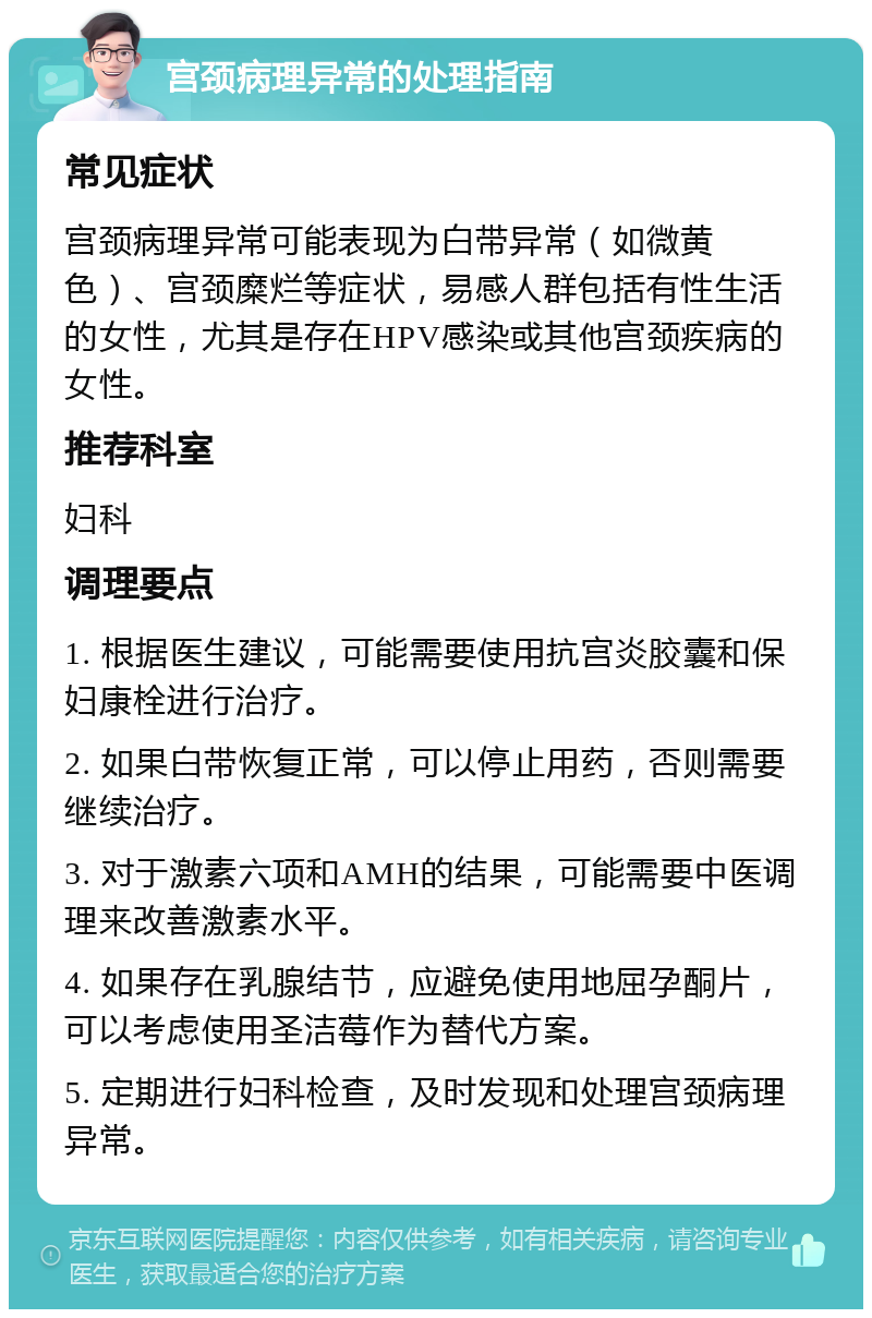 宫颈病理异常的处理指南 常见症状 宫颈病理异常可能表现为白带异常（如微黄色）、宫颈糜烂等症状，易感人群包括有性生活的女性，尤其是存在HPV感染或其他宫颈疾病的女性。 推荐科室 妇科 调理要点 1. 根据医生建议，可能需要使用抗宫炎胶囊和保妇康栓进行治疗。 2. 如果白带恢复正常，可以停止用药，否则需要继续治疗。 3. 对于激素六项和AMH的结果，可能需要中医调理来改善激素水平。 4. 如果存在乳腺结节，应避免使用地屈孕酮片，可以考虑使用圣洁莓作为替代方案。 5. 定期进行妇科检查，及时发现和处理宫颈病理异常。