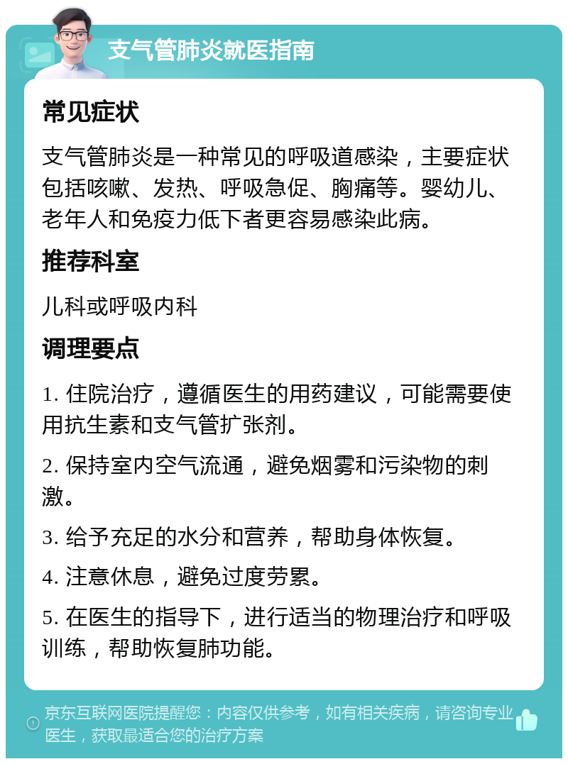 支气管肺炎就医指南 常见症状 支气管肺炎是一种常见的呼吸道感染，主要症状包括咳嗽、发热、呼吸急促、胸痛等。婴幼儿、老年人和免疫力低下者更容易感染此病。 推荐科室 儿科或呼吸内科 调理要点 1. 住院治疗，遵循医生的用药建议，可能需要使用抗生素和支气管扩张剂。 2. 保持室内空气流通，避免烟雾和污染物的刺激。 3. 给予充足的水分和营养，帮助身体恢复。 4. 注意休息，避免过度劳累。 5. 在医生的指导下，进行适当的物理治疗和呼吸训练，帮助恢复肺功能。