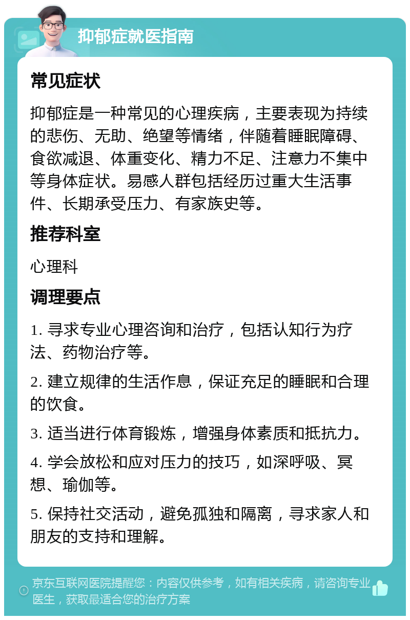 抑郁症就医指南 常见症状 抑郁症是一种常见的心理疾病，主要表现为持续的悲伤、无助、绝望等情绪，伴随着睡眠障碍、食欲减退、体重变化、精力不足、注意力不集中等身体症状。易感人群包括经历过重大生活事件、长期承受压力、有家族史等。 推荐科室 心理科 调理要点 1. 寻求专业心理咨询和治疗，包括认知行为疗法、药物治疗等。 2. 建立规律的生活作息，保证充足的睡眠和合理的饮食。 3. 适当进行体育锻炼，增强身体素质和抵抗力。 4. 学会放松和应对压力的技巧，如深呼吸、冥想、瑜伽等。 5. 保持社交活动，避免孤独和隔离，寻求家人和朋友的支持和理解。