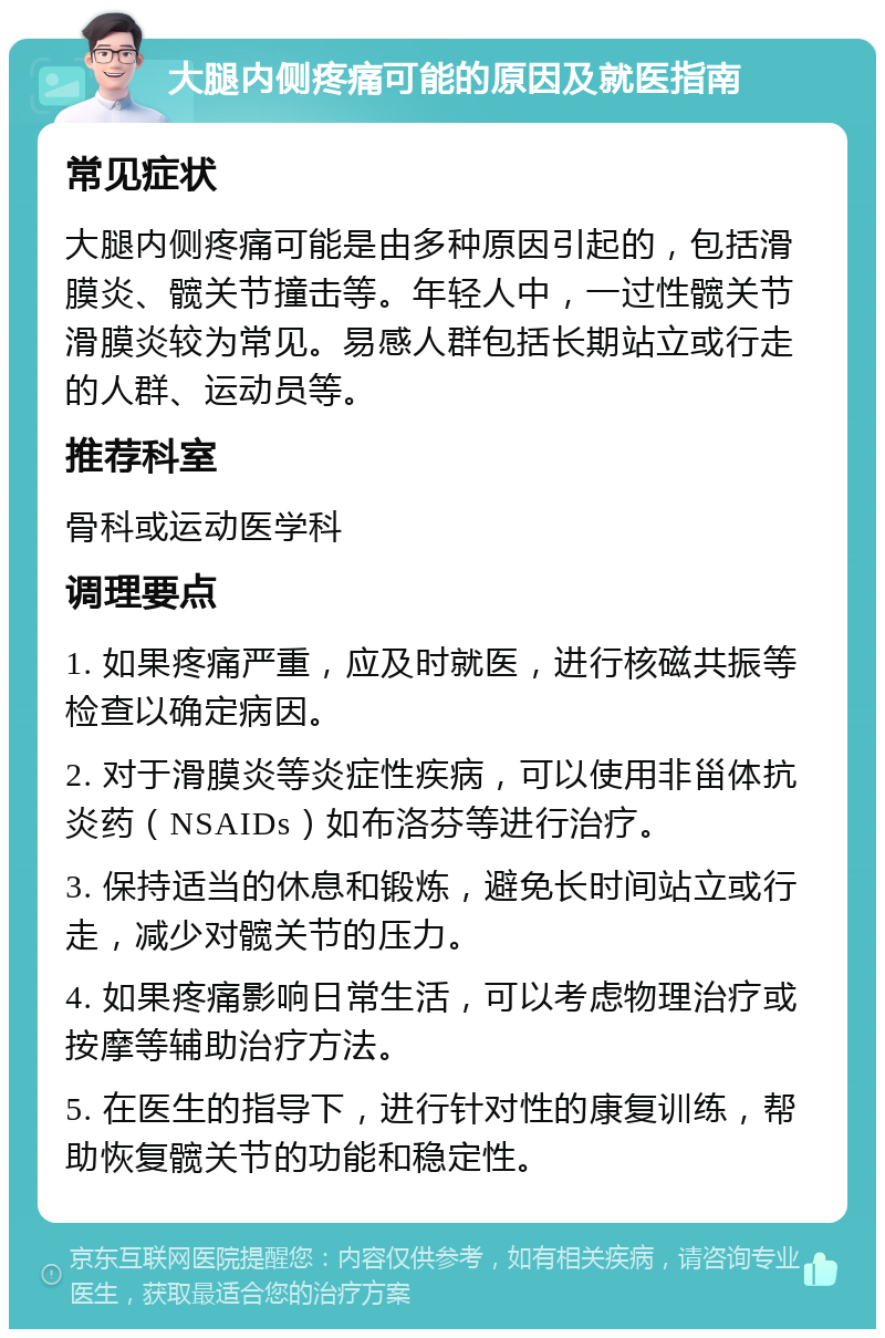 大腿内侧疼痛可能的原因及就医指南 常见症状 大腿内侧疼痛可能是由多种原因引起的，包括滑膜炎、髋关节撞击等。年轻人中，一过性髋关节滑膜炎较为常见。易感人群包括长期站立或行走的人群、运动员等。 推荐科室 骨科或运动医学科 调理要点 1. 如果疼痛严重，应及时就医，进行核磁共振等检查以确定病因。 2. 对于滑膜炎等炎症性疾病，可以使用非甾体抗炎药（NSAIDs）如布洛芬等进行治疗。 3. 保持适当的休息和锻炼，避免长时间站立或行走，减少对髋关节的压力。 4. 如果疼痛影响日常生活，可以考虑物理治疗或按摩等辅助治疗方法。 5. 在医生的指导下，进行针对性的康复训练，帮助恢复髋关节的功能和稳定性。