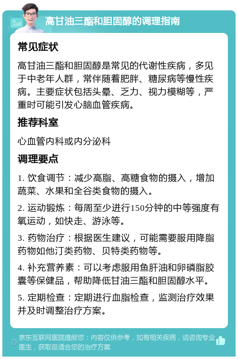 高甘油三酯和胆固醇的调理指南 常见症状 高甘油三酯和胆固醇是常见的代谢性疾病，多见于中老年人群，常伴随着肥胖、糖尿病等慢性疾病。主要症状包括头晕、乏力、视力模糊等，严重时可能引发心脑血管疾病。 推荐科室 心血管内科或内分泌科 调理要点 1. 饮食调节：减少高脂、高糖食物的摄入，增加蔬菜、水果和全谷类食物的摄入。 2. 运动锻炼：每周至少进行150分钟的中等强度有氧运动，如快走、游泳等。 3. 药物治疗：根据医生建议，可能需要服用降脂药物如他汀类药物、贝特类药物等。 4. 补充营养素：可以考虑服用鱼肝油和卵磷脂胶囊等保健品，帮助降低甘油三酯和胆固醇水平。 5. 定期检查：定期进行血脂检查，监测治疗效果并及时调整治疗方案。