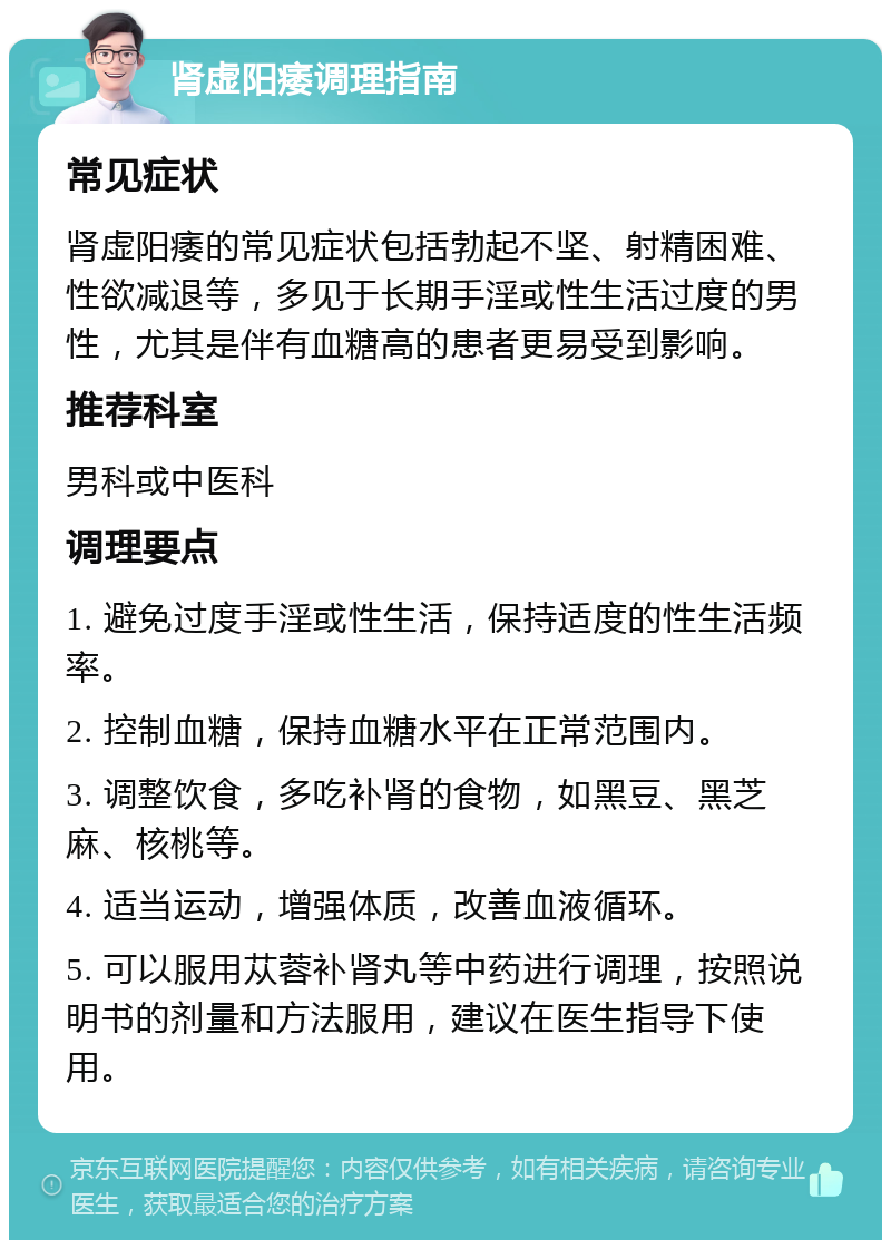 肾虚阳痿调理指南 常见症状 肾虚阳痿的常见症状包括勃起不坚、射精困难、性欲减退等，多见于长期手淫或性生活过度的男性，尤其是伴有血糖高的患者更易受到影响。 推荐科室 男科或中医科 调理要点 1. 避免过度手淫或性生活，保持适度的性生活频率。 2. 控制血糖，保持血糖水平在正常范围内。 3. 调整饮食，多吃补肾的食物，如黑豆、黑芝麻、核桃等。 4. 适当运动，增强体质，改善血液循环。 5. 可以服用苁蓉补肾丸等中药进行调理，按照说明书的剂量和方法服用，建议在医生指导下使用。