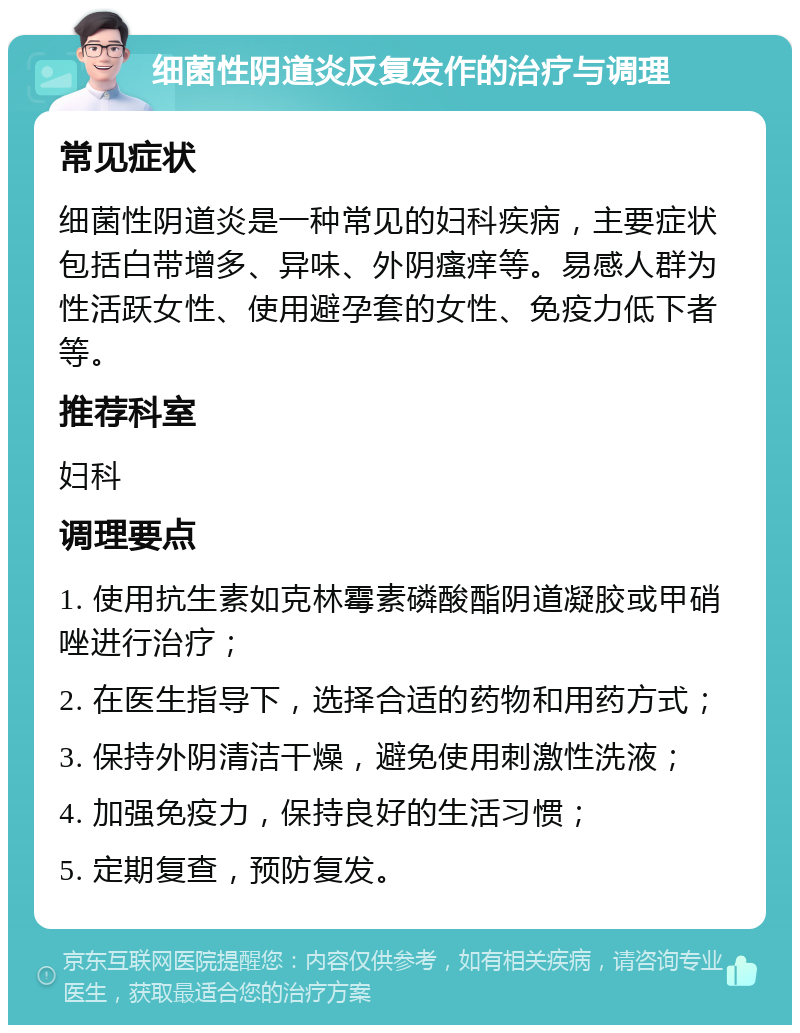 细菌性阴道炎反复发作的治疗与调理 常见症状 细菌性阴道炎是一种常见的妇科疾病，主要症状包括白带增多、异味、外阴瘙痒等。易感人群为性活跃女性、使用避孕套的女性、免疫力低下者等。 推荐科室 妇科 调理要点 1. 使用抗生素如克林霉素磷酸酯阴道凝胶或甲硝唑进行治疗； 2. 在医生指导下，选择合适的药物和用药方式； 3. 保持外阴清洁干燥，避免使用刺激性洗液； 4. 加强免疫力，保持良好的生活习惯； 5. 定期复查，预防复发。