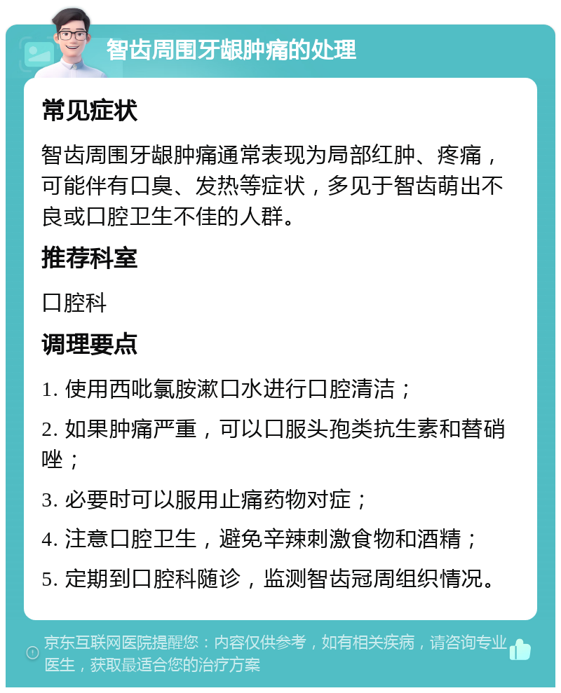 智齿周围牙龈肿痛的处理 常见症状 智齿周围牙龈肿痛通常表现为局部红肿、疼痛，可能伴有口臭、发热等症状，多见于智齿萌出不良或口腔卫生不佳的人群。 推荐科室 口腔科 调理要点 1. 使用西吡氯胺漱口水进行口腔清洁； 2. 如果肿痛严重，可以口服头孢类抗生素和替硝唑； 3. 必要时可以服用止痛药物对症； 4. 注意口腔卫生，避免辛辣刺激食物和酒精； 5. 定期到口腔科随诊，监测智齿冠周组织情况。