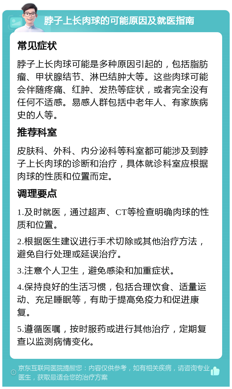 脖子上长肉球的可能原因及就医指南 常见症状 脖子上长肉球可能是多种原因引起的，包括脂肪瘤、甲状腺结节、淋巴结肿大等。这些肉球可能会伴随疼痛、红肿、发热等症状，或者完全没有任何不适感。易感人群包括中老年人、有家族病史的人等。 推荐科室 皮肤科、外科、内分泌科等科室都可能涉及到脖子上长肉球的诊断和治疗，具体就诊科室应根据肉球的性质和位置而定。 调理要点 1.及时就医，通过超声、CT等检查明确肉球的性质和位置。 2.根据医生建议进行手术切除或其他治疗方法，避免自行处理或延误治疗。 3.注意个人卫生，避免感染和加重症状。 4.保持良好的生活习惯，包括合理饮食、适量运动、充足睡眠等，有助于提高免疫力和促进康复。 5.遵循医嘱，按时服药或进行其他治疗，定期复查以监测病情变化。