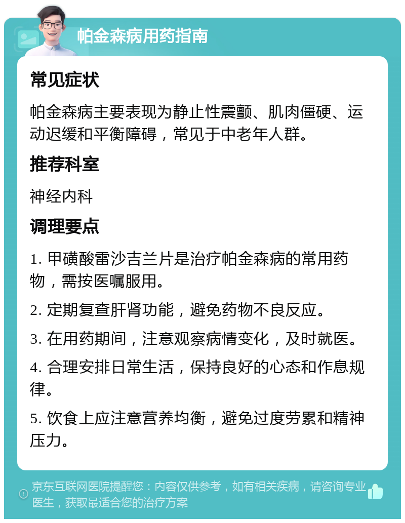 帕金森病用药指南 常见症状 帕金森病主要表现为静止性震颤、肌肉僵硬、运动迟缓和平衡障碍，常见于中老年人群。 推荐科室 神经内科 调理要点 1. 甲磺酸雷沙吉兰片是治疗帕金森病的常用药物，需按医嘱服用。 2. 定期复查肝肾功能，避免药物不良反应。 3. 在用药期间，注意观察病情变化，及时就医。 4. 合理安排日常生活，保持良好的心态和作息规律。 5. 饮食上应注意营养均衡，避免过度劳累和精神压力。