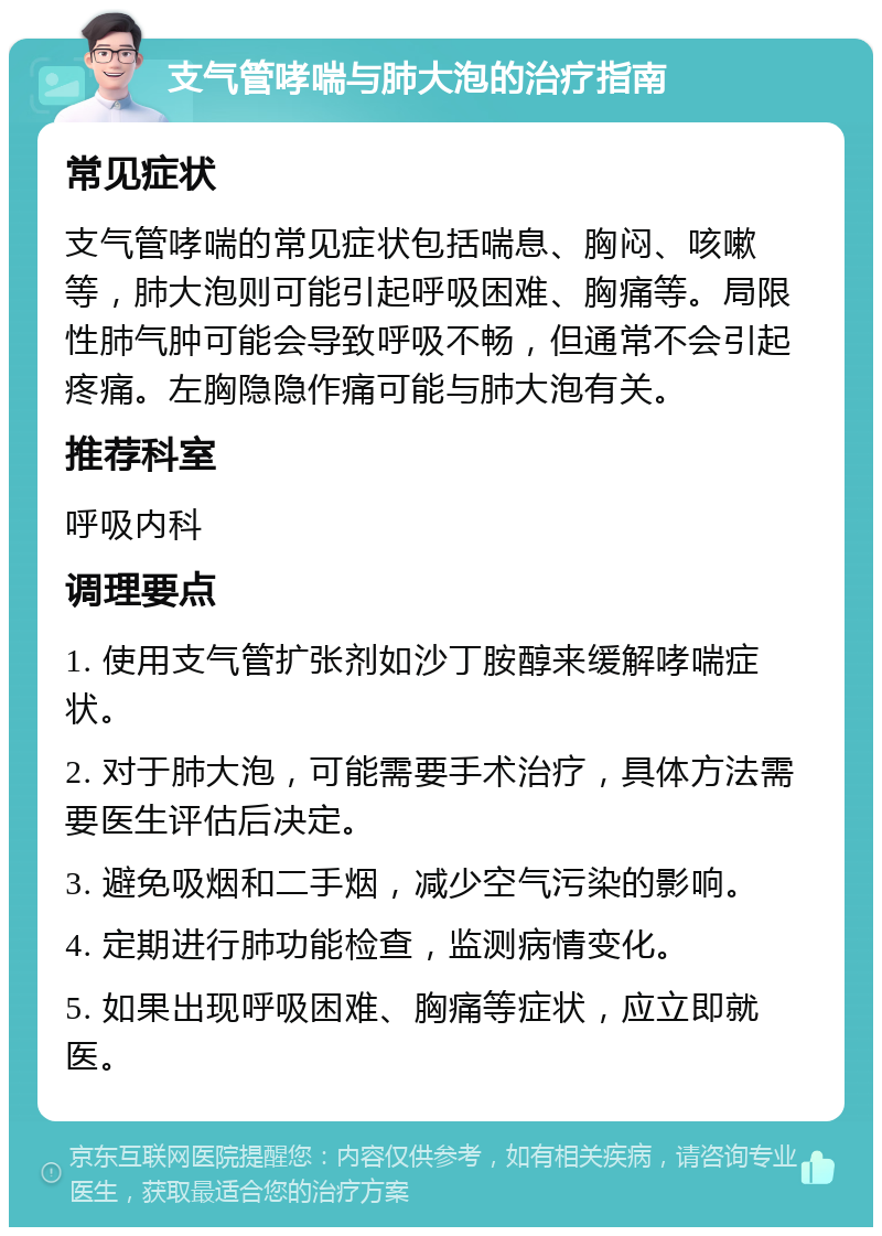 支气管哮喘与肺大泡的治疗指南 常见症状 支气管哮喘的常见症状包括喘息、胸闷、咳嗽等，肺大泡则可能引起呼吸困难、胸痛等。局限性肺气肿可能会导致呼吸不畅，但通常不会引起疼痛。左胸隐隐作痛可能与肺大泡有关。 推荐科室 呼吸内科 调理要点 1. 使用支气管扩张剂如沙丁胺醇来缓解哮喘症状。 2. 对于肺大泡，可能需要手术治疗，具体方法需要医生评估后决定。 3. 避免吸烟和二手烟，减少空气污染的影响。 4. 定期进行肺功能检查，监测病情变化。 5. 如果出现呼吸困难、胸痛等症状，应立即就医。