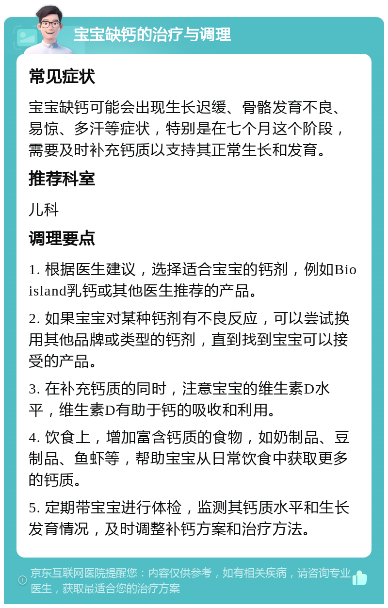 宝宝缺钙的治疗与调理 常见症状 宝宝缺钙可能会出现生长迟缓、骨骼发育不良、易惊、多汗等症状，特别是在七个月这个阶段，需要及时补充钙质以支持其正常生长和发育。 推荐科室 儿科 调理要点 1. 根据医生建议，选择适合宝宝的钙剂，例如Bioisland乳钙或其他医生推荐的产品。 2. 如果宝宝对某种钙剂有不良反应，可以尝试换用其他品牌或类型的钙剂，直到找到宝宝可以接受的产品。 3. 在补充钙质的同时，注意宝宝的维生素D水平，维生素D有助于钙的吸收和利用。 4. 饮食上，增加富含钙质的食物，如奶制品、豆制品、鱼虾等，帮助宝宝从日常饮食中获取更多的钙质。 5. 定期带宝宝进行体检，监测其钙质水平和生长发育情况，及时调整补钙方案和治疗方法。