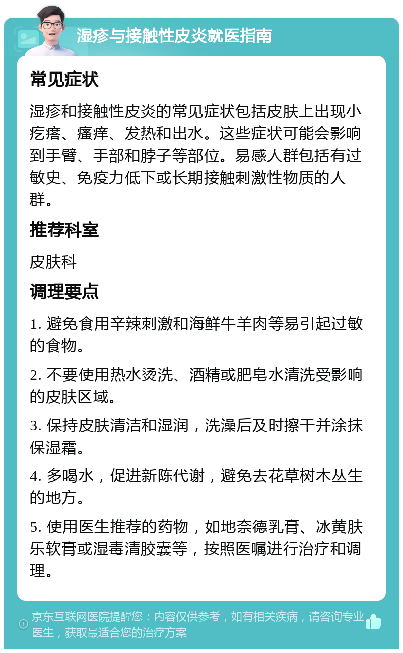 湿疹与接触性皮炎就医指南 常见症状 湿疹和接触性皮炎的常见症状包括皮肤上出现小疙瘩、瘙痒、发热和出水。这些症状可能会影响到手臂、手部和脖子等部位。易感人群包括有过敏史、免疫力低下或长期接触刺激性物质的人群。 推荐科室 皮肤科 调理要点 1. 避免食用辛辣刺激和海鲜牛羊肉等易引起过敏的食物。 2. 不要使用热水烫洗、酒精或肥皂水清洗受影响的皮肤区域。 3. 保持皮肤清洁和湿润，洗澡后及时擦干并涂抹保湿霜。 4. 多喝水，促进新陈代谢，避免去花草树木丛生的地方。 5. 使用医生推荐的药物，如地奈德乳膏、冰黄肤乐软膏或湿毒清胶囊等，按照医嘱进行治疗和调理。