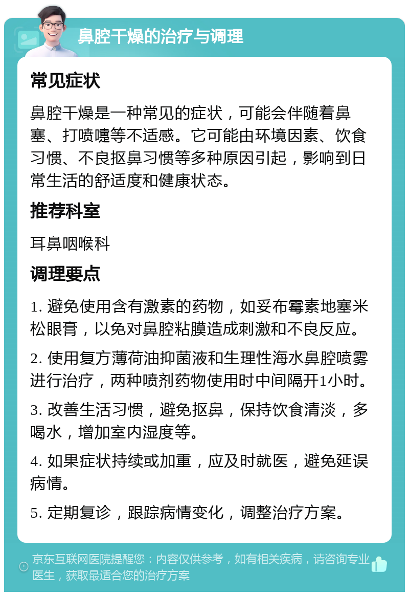 鼻腔干燥的治疗与调理 常见症状 鼻腔干燥是一种常见的症状，可能会伴随着鼻塞、打喷嚏等不适感。它可能由环境因素、饮食习惯、不良抠鼻习惯等多种原因引起，影响到日常生活的舒适度和健康状态。 推荐科室 耳鼻咽喉科 调理要点 1. 避免使用含有激素的药物，如妥布霉素地塞米松眼膏，以免对鼻腔粘膜造成刺激和不良反应。 2. 使用复方薄荷油抑菌液和生理性海水鼻腔喷雾进行治疗，两种喷剂药物使用时中间隔开1小时。 3. 改善生活习惯，避免抠鼻，保持饮食清淡，多喝水，增加室内湿度等。 4. 如果症状持续或加重，应及时就医，避免延误病情。 5. 定期复诊，跟踪病情变化，调整治疗方案。