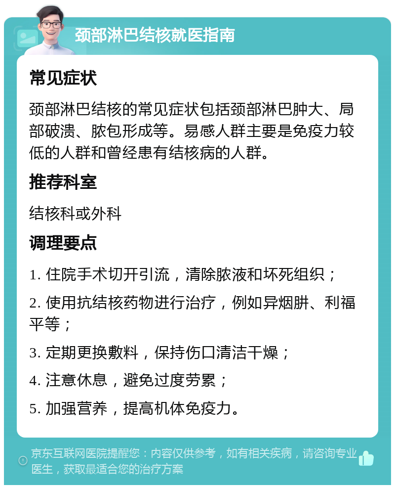 颈部淋巴结核就医指南 常见症状 颈部淋巴结核的常见症状包括颈部淋巴肿大、局部破溃、脓包形成等。易感人群主要是免疫力较低的人群和曾经患有结核病的人群。 推荐科室 结核科或外科 调理要点 1. 住院手术切开引流，清除脓液和坏死组织； 2. 使用抗结核药物进行治疗，例如异烟肼、利福平等； 3. 定期更换敷料，保持伤口清洁干燥； 4. 注意休息，避免过度劳累； 5. 加强营养，提高机体免疫力。