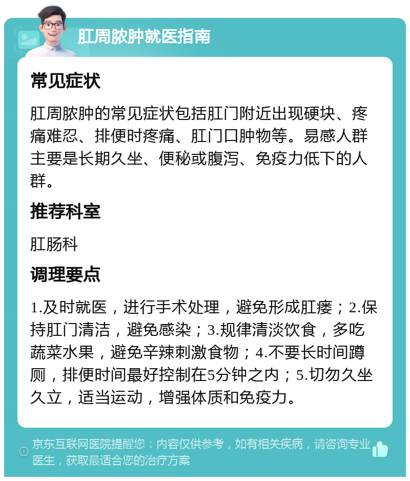 肛周脓肿就医指南 常见症状 肛周脓肿的常见症状包括肛门附近出现硬块、疼痛难忍、排便时疼痛、肛门口肿物等。易感人群主要是长期久坐、便秘或腹泻、免疫力低下的人群。 推荐科室 肛肠科 调理要点 1.及时就医，进行手术处理，避免形成肛瘘；2.保持肛门清洁，避免感染；3.规律清淡饮食，多吃蔬菜水果，避免辛辣刺激食物；4.不要长时间蹲厕，排便时间最好控制在5分钟之内；5.切勿久坐久立，适当运动，增强体质和免疫力。