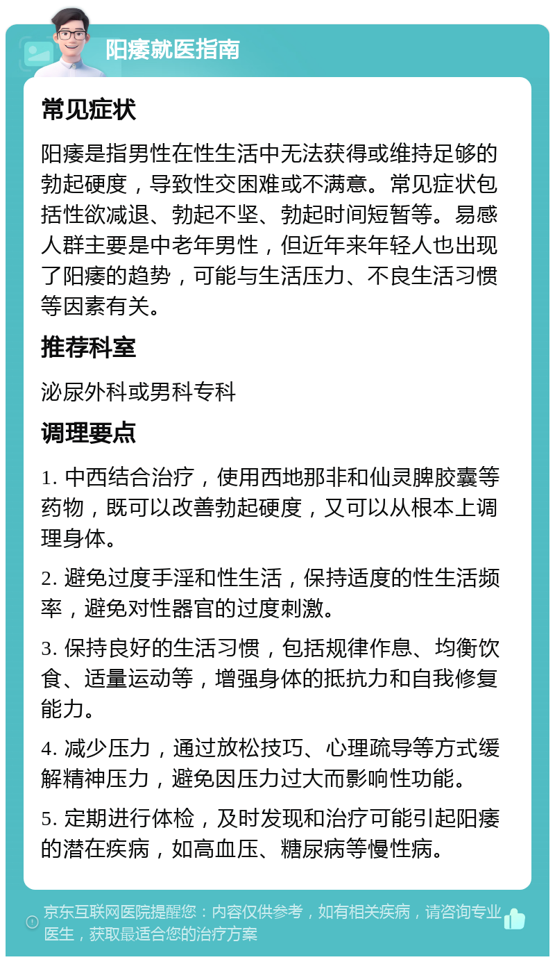 阳痿就医指南 常见症状 阳痿是指男性在性生活中无法获得或维持足够的勃起硬度，导致性交困难或不满意。常见症状包括性欲减退、勃起不坚、勃起时间短暂等。易感人群主要是中老年男性，但近年来年轻人也出现了阳痿的趋势，可能与生活压力、不良生活习惯等因素有关。 推荐科室 泌尿外科或男科专科 调理要点 1. 中西结合治疗，使用西地那非和仙灵脾胶囊等药物，既可以改善勃起硬度，又可以从根本上调理身体。 2. 避免过度手淫和性生活，保持适度的性生活频率，避免对性器官的过度刺激。 3. 保持良好的生活习惯，包括规律作息、均衡饮食、适量运动等，增强身体的抵抗力和自我修复能力。 4. 减少压力，通过放松技巧、心理疏导等方式缓解精神压力，避免因压力过大而影响性功能。 5. 定期进行体检，及时发现和治疗可能引起阳痿的潜在疾病，如高血压、糖尿病等慢性病。