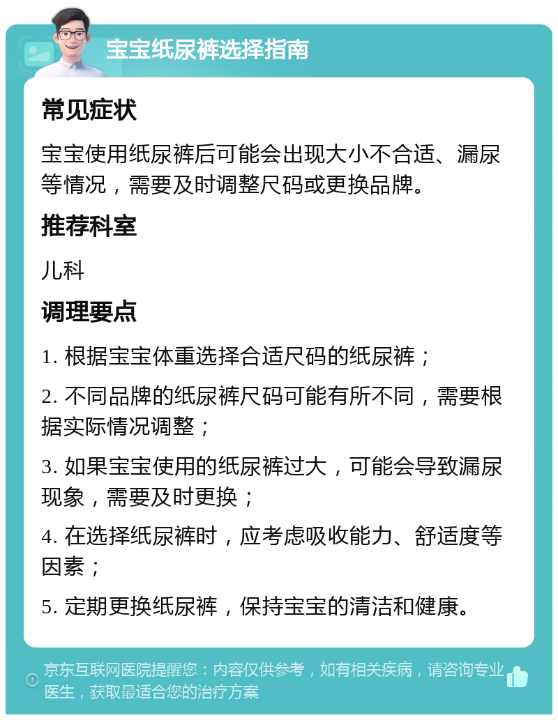 宝宝纸尿裤选择指南 常见症状 宝宝使用纸尿裤后可能会出现大小不合适、漏尿等情况，需要及时调整尺码或更换品牌。 推荐科室 儿科 调理要点 1. 根据宝宝体重选择合适尺码的纸尿裤； 2. 不同品牌的纸尿裤尺码可能有所不同，需要根据实际情况调整； 3. 如果宝宝使用的纸尿裤过大，可能会导致漏尿现象，需要及时更换； 4. 在选择纸尿裤时，应考虑吸收能力、舒适度等因素； 5. 定期更换纸尿裤，保持宝宝的清洁和健康。